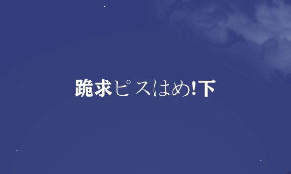 跪求ピスはめ!下