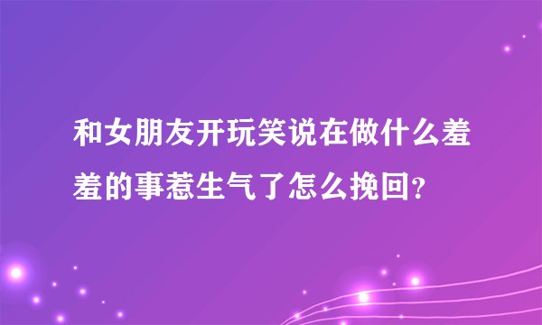 和女朋友开玩笑说在做什么羞羞的事惹生气了怎么挽回？
