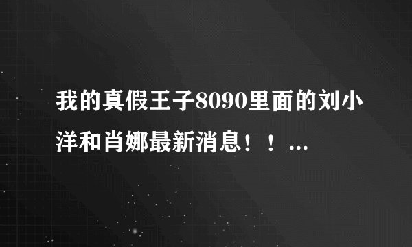 我的真假王子8090里面的刘小洋和肖娜最新消息！！！他们两个有没有在一起啊！！！