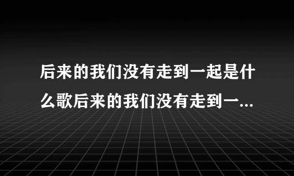 后来的我们没有走到一起是什么歌后来的我们没有走到一起是哪首歌歌词