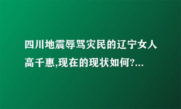 四川地震辱骂灾民的辽宁女人高千惠,现在的现状如何?是不是像没事人一样生活呢?知道详情的请回答.