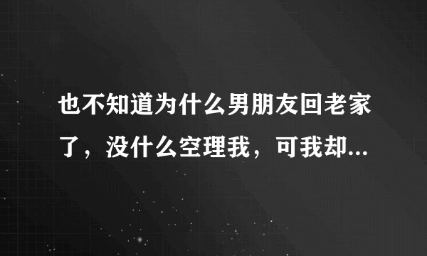 也不知道为什么男朋友回老家了,没什么空理我,可我却心里空荡荡的,感觉好孤单?