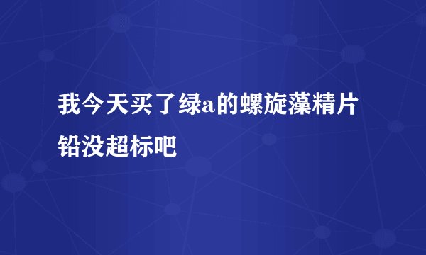 我今天买了绿a的螺旋藻精片铅没超标吧