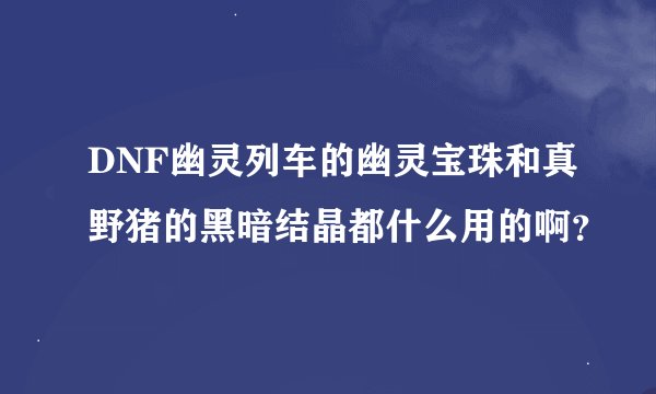 DNF幽灵列车的幽灵宝珠和真野猪的黑暗结晶都什么用的啊？