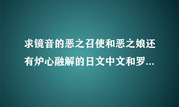 求镜音的恶之召使和恶之娘还有炉心融解的日文中文和罗马音的歌词，要对照版，一句日文，一句中文，一句罗