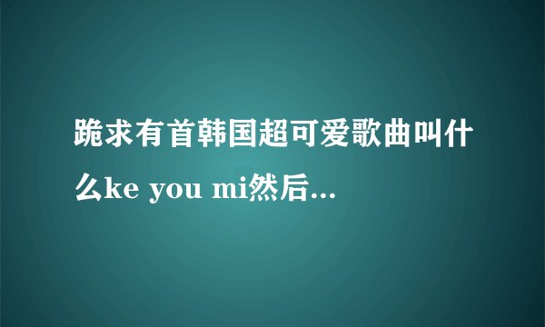 跪求有首韩国超可爱歌曲叫什么ke you mi然后一直重复这一句