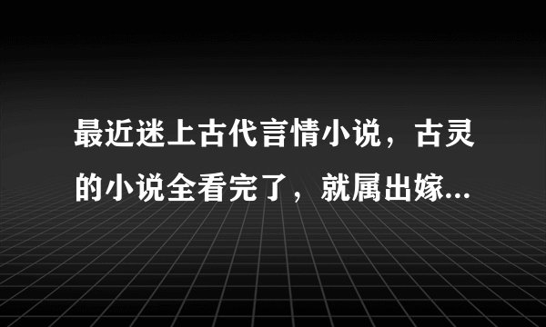 最近迷上古代言情小说，古灵的小说全看完了，就属出嫁从夫系列和七阎罗系列最为经典