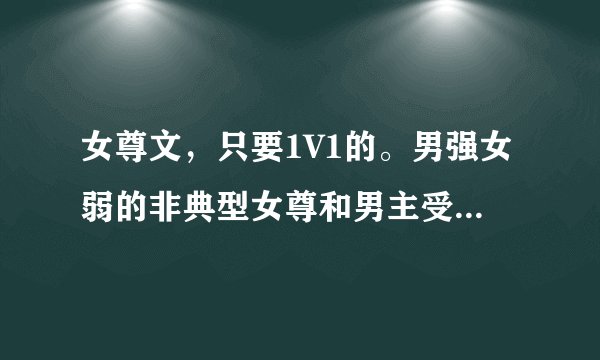 女尊文，只要1V1的。男强女弱的非典型女尊和男主受虐爱女主的男主腹黑的也可以。。。但是只要1V1啊，