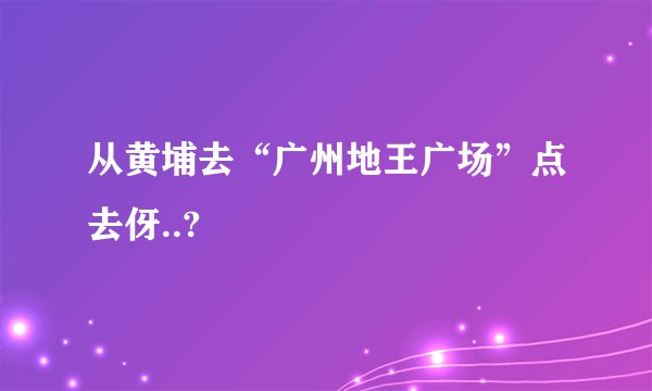 从黄埔去“广州地王广场”点去伢..?