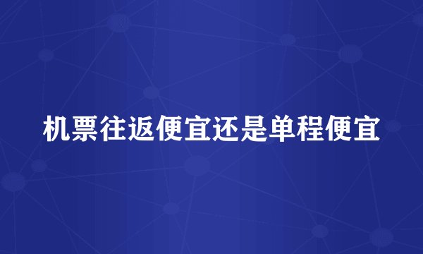 机票往返便宜还是单程便宜