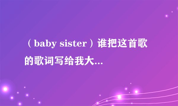 （baby sister）谁把这首歌的歌词写给我大神们帮帮忙