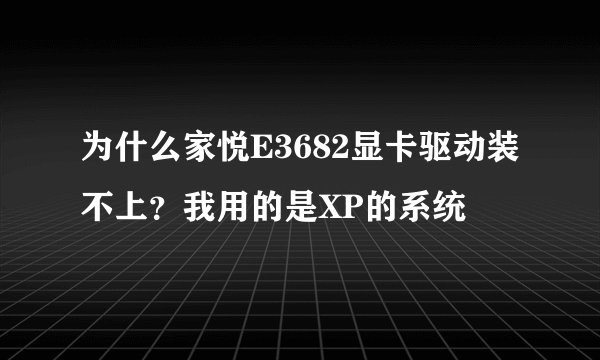 为什么家悦E3682显卡驱动装不上？我用的是XP的系统