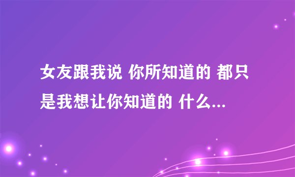 女友跟我说 你所知道的 都只是我想让你知道的 什么意思啊？求解