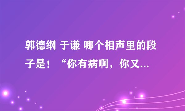 郭德纲 于谦 哪个相声里的段子是！“你有病啊，你又要啊！”