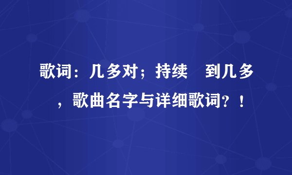 歌词：几多对；持续鑀到几多嵗，歌曲名字与详细歌词？！