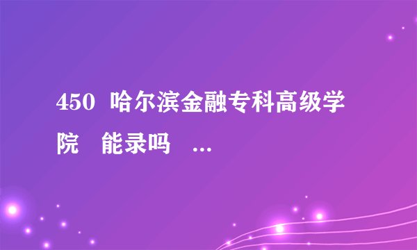 450  哈尔滨金融专科高级学院   能录吗    跪求啊