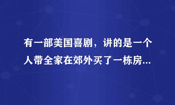 有一部美国喜剧，讲的是一个人带全家在郊外买了一栋房子，在装修过程中发生许多有趣的事，叫什么名字