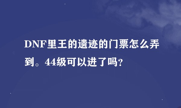 DNF里王的遗迹的门票怎么弄到。44级可以进了吗？