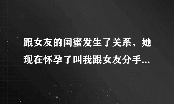 跟女友的闺蜜发生了关系，她现在怀孕了叫我跟女友分手然后跟她在一起