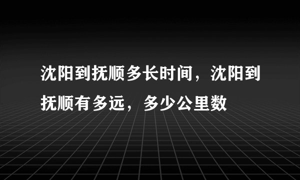 沈阳到抚顺多长时间，沈阳到抚顺有多远，多少公里数