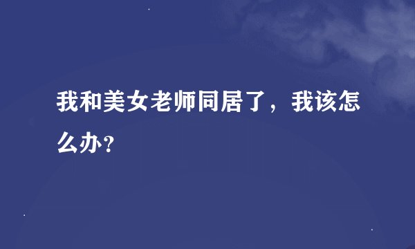 我和美女老师同居了，我该怎么办？