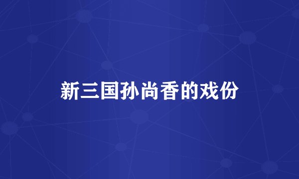 新三国孙尚香的戏份