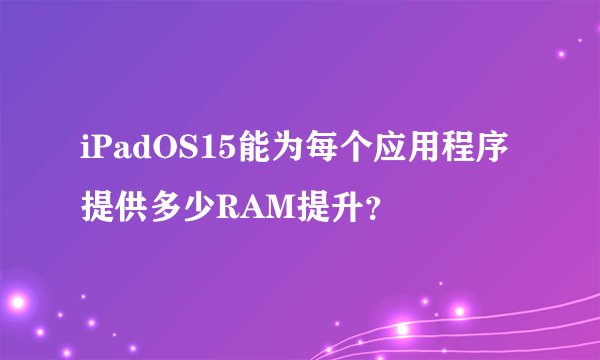iPadOS15能为每个应用程序提供多少RAM提升？