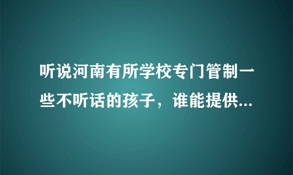 听说河南有所学校专门管制一些不听话的孩子，谁能提供那个学校的相关信息，谢谢了！