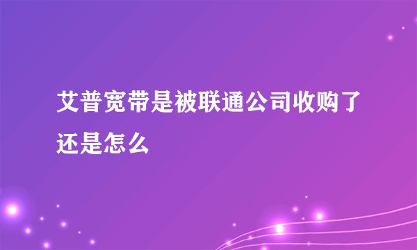 艾普宽带是被联通公司收购了还是怎么