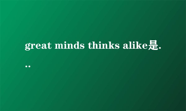 great minds thinks alike是什么意思