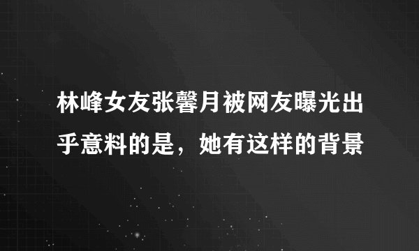 林峰女友张馨月被网友曝光出乎意料的是，她有这样的背景