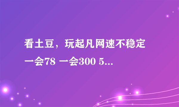 看土豆，玩起凡网速不稳定 一会78 一会300 500 一会又好了 怎吗回事？土豆也是加速时候流量也不稳定时高时