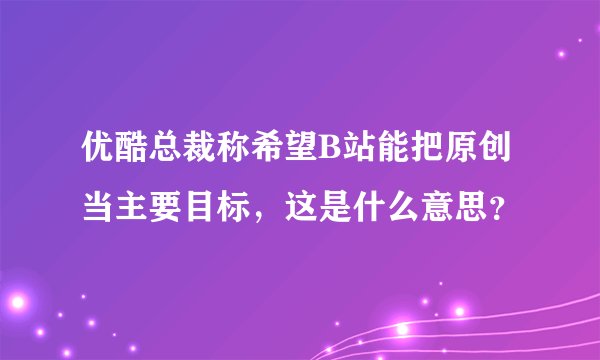 优酷总裁称希望B站能把原创当主要目标，这是什么意思？