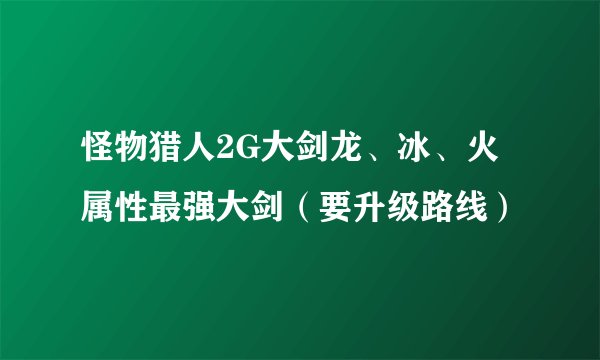 怪物猎人2G大剑龙、冰、火属性最强大剑（要升级路线）