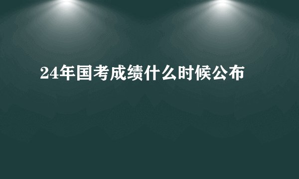 24年国考成绩什么时候公布