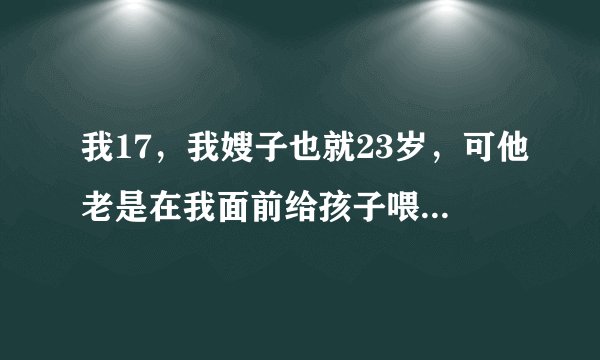 我17，我嫂子也就23岁，可他老是在我面前给孩子喂奶，当我看到她雪白的乳球，下面就会升起一团邪火，