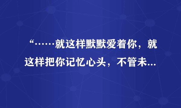 “……就这样默默爱着你，就这样把你记忆心头，不管未来的路有多久，宁愿这样为你守候……” 求这首歌的
