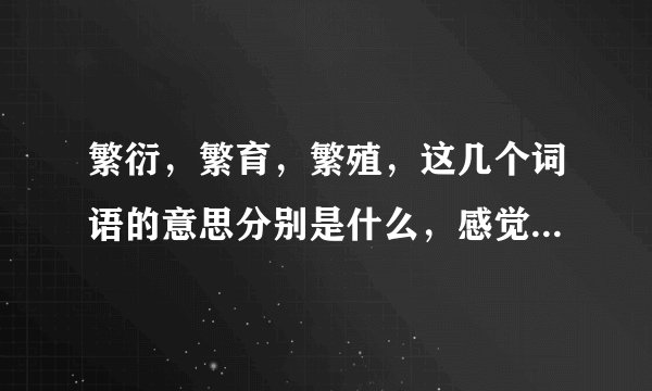 繁衍，繁育，繁殖，这几个词语的意思分别是什么，感觉不都一样吗，但为什么它们的叫法却不同？