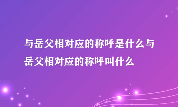 与岳父相对应的称呼是什么与岳父相对应的称呼叫什么