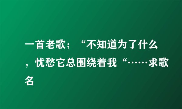 一首老歌；“不知道为了什么，忧愁它总围绕着我“……求歌名