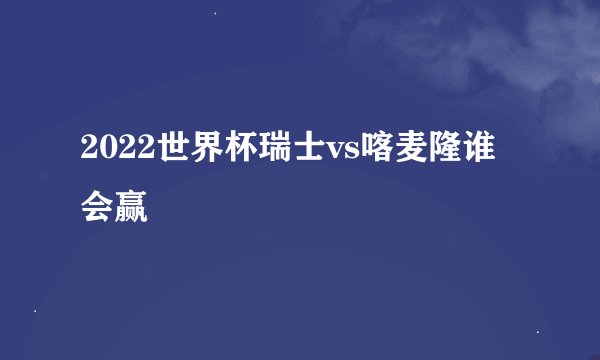 2022世界杯瑞士vs喀麦隆谁会赢