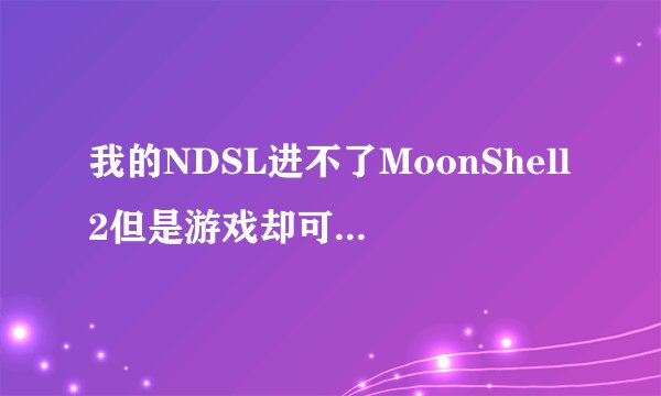 我的NDSL进不了MoonShell2但是游戏却可以玩其他小的文件也进不去