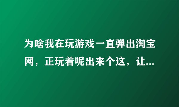 为啥我在玩游戏一直弹出淘宝网，正玩着呢出来个这，让我输了，现在不知道为啥天天出来，有什么方法吗.