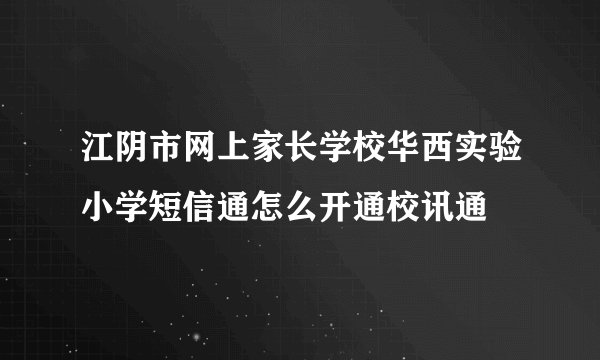江阴市网上家长学校华西实验小学短信通怎么开通校讯通