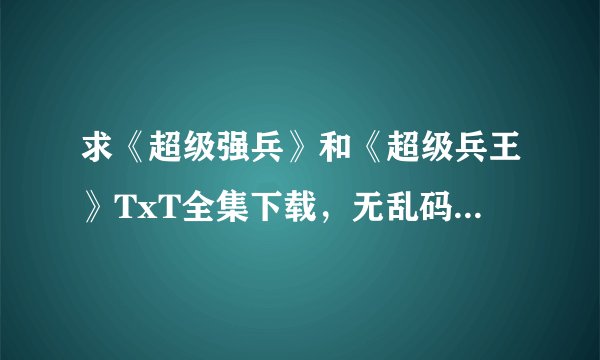 求《超级强兵》和《超级兵王》TxT全集下载，无乱码的！！！