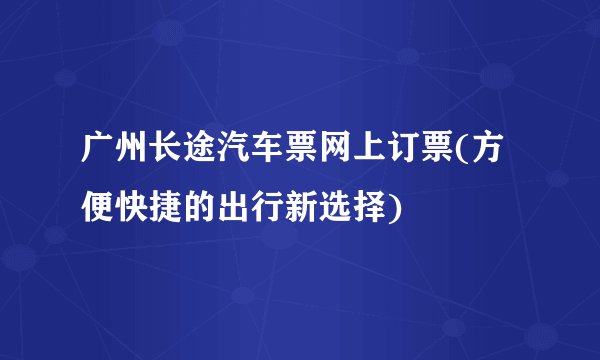 广州长途汽车票网上订票(方便快捷的出行新选择)