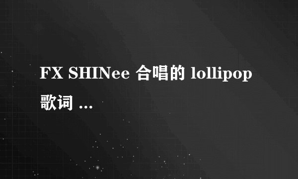 FX SHINee 合唱的 lollipop歌词 不要罗马音啊！看不懂啊- -谢谢亲了！