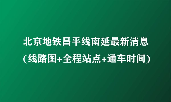 北京地铁昌平线南延最新消息(线路图+全程站点+通车时间)