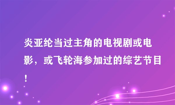 炎亚纶当过主角的电视剧或电影，或飞轮海参加过的综艺节目！