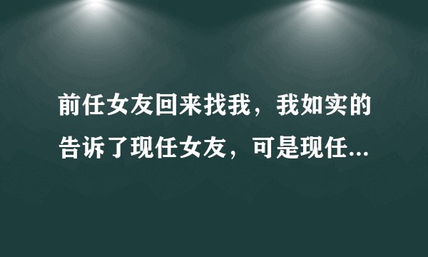 前任女友回来找我，我如实的告诉了现任女友，可是现任女友吃醋了怎么办！在线等！非常急！